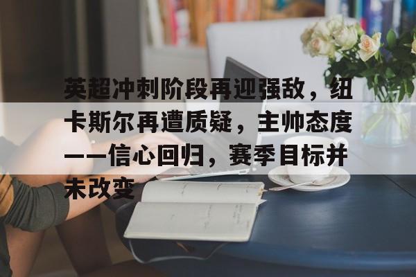 包含英超冲刺阶段再迎强敌，纽卡斯尔再遭质疑，主帅态度——信心回归，赛季目标并未改变的词条-星空体育
