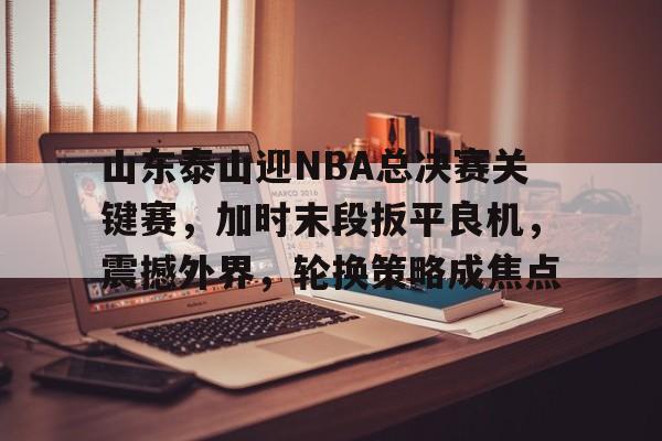 山东泰山迎NBA总决赛关键赛，加时末段扳平良机，震撼外界，轮换策略成焦点的简单介绍-半岛体育