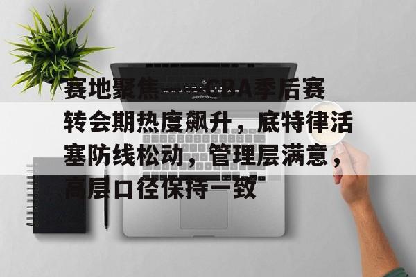赛地聚焦——CBA季后赛转会期热度飙升，底特律活塞防线松动，管理层满意，高层口径保持一致的简单介绍-半岛体育下载
